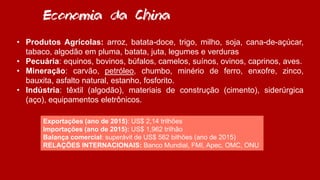 • Produtos Agrícolas: arroz, batata-doce, trigo, milho, soja, cana-de-açúcar,
tabaco, algodão em pluma, batata, juta, legumes e verduras
• Pecuária: equinos, bovinos, búfalos, camelos, suínos, ovinos, caprinos, aves.
• Mineração: carvão, petróleo, chumbo, minério de ferro, enxofre, zinco,
bauxita, asfalto natural, estanho, fosforito.
• Indústria: têxtil (algodão), materiais de construção (cimento), siderúrgica
(aço), equipamentos eletrônicos.
Economia da China
Exportações (ano de 2015): US$ 2,14 trilhões
Importações (ano de 2015): US$ 1,962 trilhão
Balança comercial: superávit de US$ 562 bilhões (ano de 2015)
RELAÇÕES INTERNACIONAIS: Banco Mundial, FMI, Apec, OMC, ONU
 
