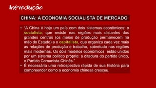 Introducao~
• “A China é hoje um país com dois sistemas econômicos: o
, que resiste nas regiões mais distantes dos
grandes centros (os meios de produção permanecem na
mão do Estado) e o , que organiza cada vez mais
as relações de produção e trabalho, sobretudo nas regiões
mais modernas. Os dois modelos econômicos estão unidos
por um sistema político próprio: a ditadura do partido único,
o Partido Comunista Chinês.”
• É necessária uma retrospectiva rápida de sua história para
compreender como a economia chinesa cresceu.
 