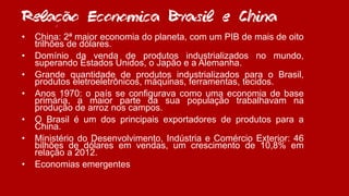 Relacao Economica Brasil e China
• China: 2ª maior economia do planeta, com um PIB de mais de oito
trilhões de dólares.
• Domínio da venda de produtos industrializados no mundo,
superando Estados Unidos, o Japão e a Alemanha.
• Grande quantidade de produtos industrializados para o Brasil,
produtos eletroeletrônicos, máquinas, ferramentas, tecidos.
• Anos 1970: o país se configurava como uma economia de base
primária, a maior parte da sua população trabalhavam na
produção de arroz nos campos.
• O Brasil é um dos principais exportadores de produtos para a
China.
• Ministério do Desenvolvimento, Indústria e Comércio Exterior: 46
bilhões de dólares em vendas, um crescimento de 10,8% em
relação a 2012.
• Economias emergentes
~~
~
,
 