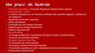 Um pouco da historia
• Primeiras dinastias: Correntes filosóficas, florescimento cultural
• Dinastias Qin e Han
• O império consistia em um território unificado sob controle religioso e político de
um soberano
• Expansão comercial e agrícola
• Obras hidráulicas
• Formação de uma classe mercantil
• Substituição da antiga aristocracia
• Política expansionista
• Dinastia Ming
• O monge budista Zhu Yuanzhang (Hongwu) fundou a dinastia Ming
• Aumento da atividade marítima
• Dinastia manchu dos Qing
• A introdução de novas culturas
• Favoreceu o desenvolvimento agrícola
• O comércio expandiu-se com o estabelecimento de colônias europeias
• Crescimento populacional
´
 