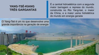 YANG-TSÉ-KIANG
TRÊS GARGANTAS
É a central hidroelétrica com a segunda
maior barragem e represa do mundo,
construída no Rio Yang-tsé, o maior
da China, e a maior usina hidrelétrica
do mundo em energia gerada
O Yang-Tsé é um rio que desenvolve uma
grande importância na geração de energia
 