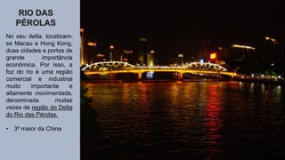 RIO DAS
PÉROLAS
No seu delta, localizam-
se Macau e Hong Kong,
duas cidades e portos de
grande importância
econômica. Por isso, a
foz do rio é uma região
comercial e industrial
muito importante e
altamente movimentada,
denominada muitas
vezes de região do Delta
do Rio das Pérolas.
• 3º maior da China
 