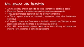 ´
• A China entrou em um período de crise econômica, política e social
• Europeus forçam a abertura dos portos chineses ao comércio
• 1839, ópio: Ingleses declaram guerra à dinastia manchu
• A China, agora aberta ao comércio, tornou-se presa dos interesses
europeus
• O império cedeu aos franceses o território vassalo do Vietnam e aos
japoneses a ilha de Formosa e a península da Coréia
• Em 1911, uma revolta popular derrubou o último Ching, o imperador-
menino Puyi, iniciando o período republicano
Um pouco da historia
 