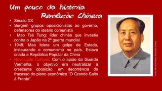 ´
• Século XX
• Surgem grupos oposicionistas ao governo,
defensores do ideário comunista
• Mao Tsé Tung: líder chinês que investiu
contra o Japão na 2ª guerra mundial
• 1949: Mao lidera um golpe de Estado,
instaurando o comunismo no país. Estava
criada a República Popular da China
• Revolução Cultural: Com o apoio da Guarda
Vermelha, o objetivo era neutralizar a
crescente oposição, em decorrência do
fracasso do plano econômico “O Grande Salto
à Frente”
Um pouco da historia
Revolucao Chinesa
Fonte:Educação-Globo,RevoluçãoChinesa
~
,
 