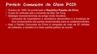 Partido Comunista da China PCCh
• Outubro de 1949: foi proclamada a República Popular da China
• O país foi unificado sob o comando de Mao Tsé Tung
• Ideologia marxista-leninista da antiga União Soviética
• Conceitos de imperialismo e centralismo democrático e a mudança de
foco revolucionário dos países desenvolvidos para os subdesenvolvidos
• Hoje o Partido Comunista da China é composto de mais de 87 milhões
de militantes, e também é o maior partido político do mundo.
 