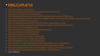 • BIBLIOGRAFIA
• https://pt.wikipedia.org/wiki/China
• http://brasilescola.uol.com.br/china/china-pais-que-mais-cresce.htm
• http://www.suapesquisa.com/paises/china/
• http://guiadoestudante.abril.com.br/estudar/atualidades/china-resumo-676430.shtml
• http://www.dicasfree.com/tudo-sobre-a-china-antiga-e-atual-cultura-economia-religiao-e-resumo-completo/
• http://www.camarabrasilchina.com.br/
• https://pt.wikipedia.org/wiki/Rela%C3%A7%C3%B5es_entre_Brasil_e_China
• http://china.tudosobre.org/geografia/localizacao-e-clima-na-china.html#.V0T5VzUrLIU
• http://china-sociedade.blogspot.com.br/
• http://www.infoescola.com/geografia/geografia-da-china/
• https://pt.wikipedia.org/wiki/Portal:China
• http://portuguese.cri.cn/china/ht/g6.htm
• http://www.sohistoria.com.br/ef2/china/p1.php
• http://www.indexmundi.com/g/g.aspx?c=ch&l=pt
• http://pt.tradingeconomics.com/china/indicators
• http://www.bbc.com/portuguese/noticias/2015/09/150926_china_urbanizacao_cc
• https://www.cia.gov/library/publications/the-world-factbook/geos/ch.html
• http://mundoestranho.abril.com.br/materia/qual-e-o-pais-com-mais-ateus-no-mundo
• http://www.desenvolvimento.gov.br/arquivos/dwnl_1196772978.pdf
• Livros didáticos
 