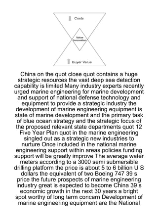 China on the quot close quot contains a huge
  strategic resources the vast deep sea detection
capability is limited Many industry experts recently
urged marine engineering for marine development
  and support of national defense technology and
    equipment to provide a strategic industry the
 development of marine engineering equipment is
state of marine development and the primary task
  of blue ocean strategy and the strategic focus of
 the proposed relevant state departments quot 12
   Five Year Plan quot in the marine engineering
      singled out as a strategic new industries to
    nurture Once included in the national marine
 engineering support within areas policies funding
support will be greatly improve The average water
   meters according to a 3000 semi submersible
drilling platform the price is about 5 to 6 billion U S
   dollars the equivalent of two Boeing 747 39 s
  price the future prospects of marine engineering
 industry great is expected to become China 39 s
   economic growth in the next 30 years a bright
spot worthy of long term concern Development of
  marine engineering equipment are the National
 
