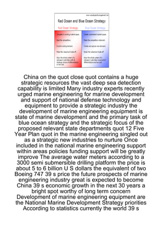China on the quot close quot contains a huge
   strategic resources the vast deep sea detection
 capability is limited Many industry experts recently
 urged marine engineering for marine development
   and support of national defense technology and
     equipment to provide a strategic industry the
  development of marine engineering equipment is
state of marine development and the primary task of
  blue ocean strategy and the strategic focus of the
 proposed relevant state departments quot 12 Five
Year Plan quot in the marine engineering singled out
    as a strategic new industries to nurture Once
included in the national marine engineering support
 within areas policies funding support will be greatly
 improve The average water meters according to a
 3000 semi submersible drilling platform the price is
about 5 to 6 billion U S dollars the equivalent of two
Boeing 747 39 s price the future prospects of marine
  engineering industry great is expected to become
 China 39 s economic growth in the next 30 years a
        bright spot worthy of long term concern
 Development of marine engineering equipment are
the National Marine Development Strategy priorities
    According to statistics currently the world 39 s
 