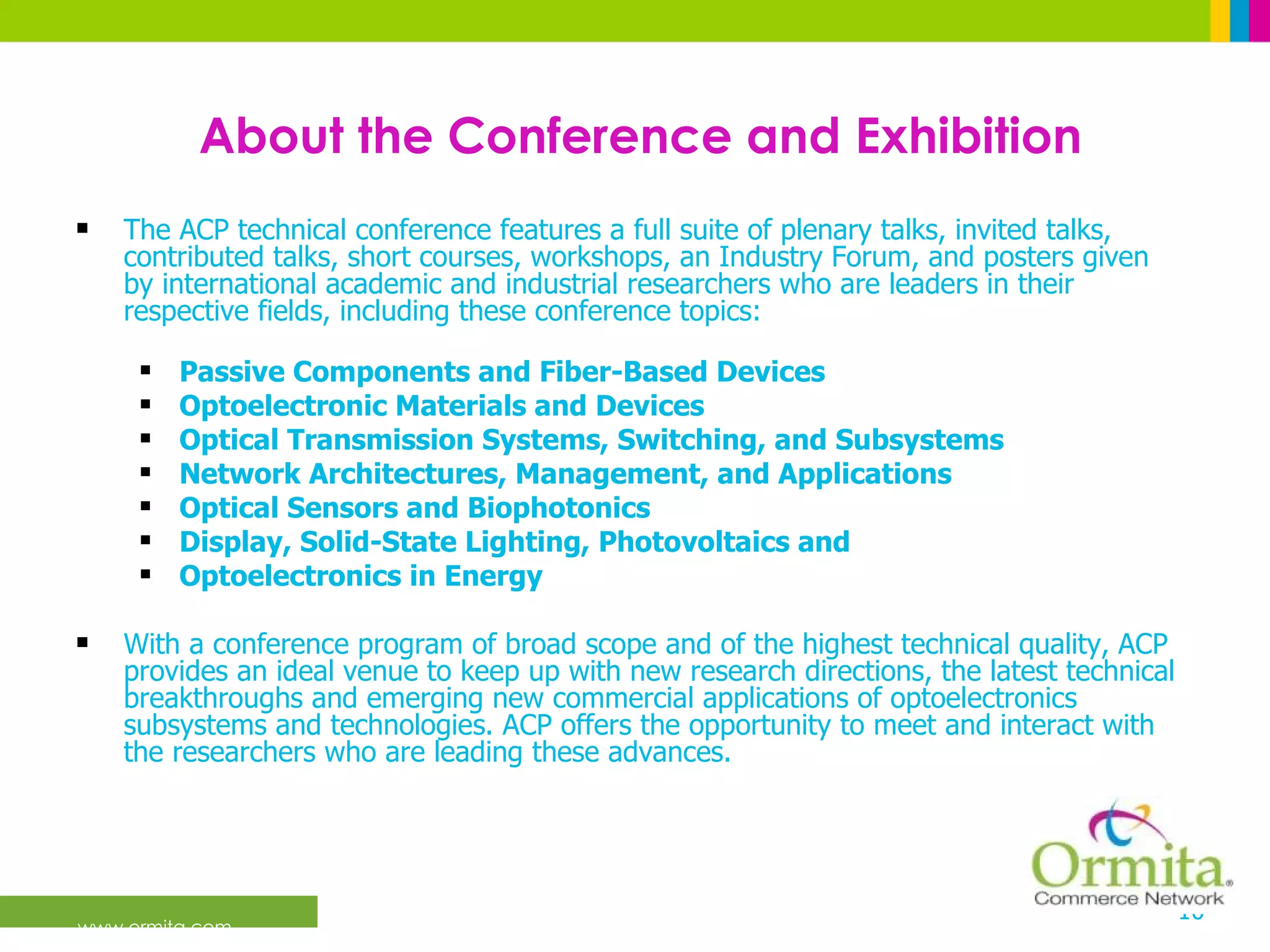 About the Conference and Exhibition The ACP technical conference features a full suite of plenary talks, invited talks, contributed talks, short courses, workshops, an Industry Forum, and posters given by international academic and industrial researchers who are leaders in their respective fields, including these conference topics: Passive Components and Fiber-Based Devices Optoelectronic Materials and Devices Optical Transmission Systems, Switching, and Subsystems Network Architectures, Management, and Applications Optical Sensors and Biophotonics Display, Solid-State Lighting, Photovoltaics and Optoelectronics in Energy With a conference program of broad scope and of the highest technical quality, ACP provides an ideal venue to keep up with new research directions, the latest technical breakthroughs and emerging new commercial applications of optoelectronics subsystems and technologies. ACP offers the opportunity to meet and interact with the researchers who are leading these advances.  