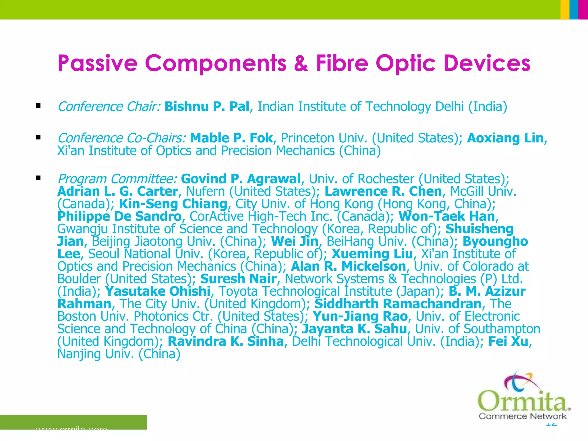 Passive Components & Fibre Optic Devices Conference Chair:   Bishnu P. Pal , Indian Institute of Technology Delhi (India)  Conference Co-Chairs:   Mable P. Fok , Princeton Univ. (United States);  Aoxiang Lin , Xi'an Institute of Optics and Precision Mechanics (China)  Program Committee:   Govind P. Agrawal , Univ. of Rochester (United States);  Adrian L. G. Carter , Nufern (United States);  Lawrence R. Chen , McGill Univ. (Canada);  Kin-Seng Chiang , City Univ. of Hong Kong (Hong Kong, China);  Philippe De Sandro , CorActive High-Tech Inc. (Canada);  Won-Taek Han , Gwangju Institute of Science and Technology (Korea, Republic of);  Shuisheng Jian , Beijing Jiaotong Univ. (China);  Wei Jin , BeiHang Univ. (China);  Byoungho Lee , Seoul National Univ. (Korea, Republic of);  Xueming Liu , Xi'an Institute of Optics and Precision Mechanics (China);  Alan R. Mickelson , Univ. of Colorado at Boulder (United States);  Suresh Nair , Network Systems & Technologies (P) Ltd. (India);  Yasutake Ohishi , Toyota Technological Institute (Japan);  B. M. Azizur Rahman , The City Univ. (United Kingdom);  Siddharth Ramachandran , The Boston Univ. Photonics Ctr. (United States);  Yun-Jiang Rao , Univ. of Electronic Science and Technology of China (China);  Jayanta K. Sahu , Univ. of Southampton (United Kingdom);  Ravindra K. Sinha , Delhi Technological Univ. (India);  Fei Xu , Nanjing Univ. (China)  