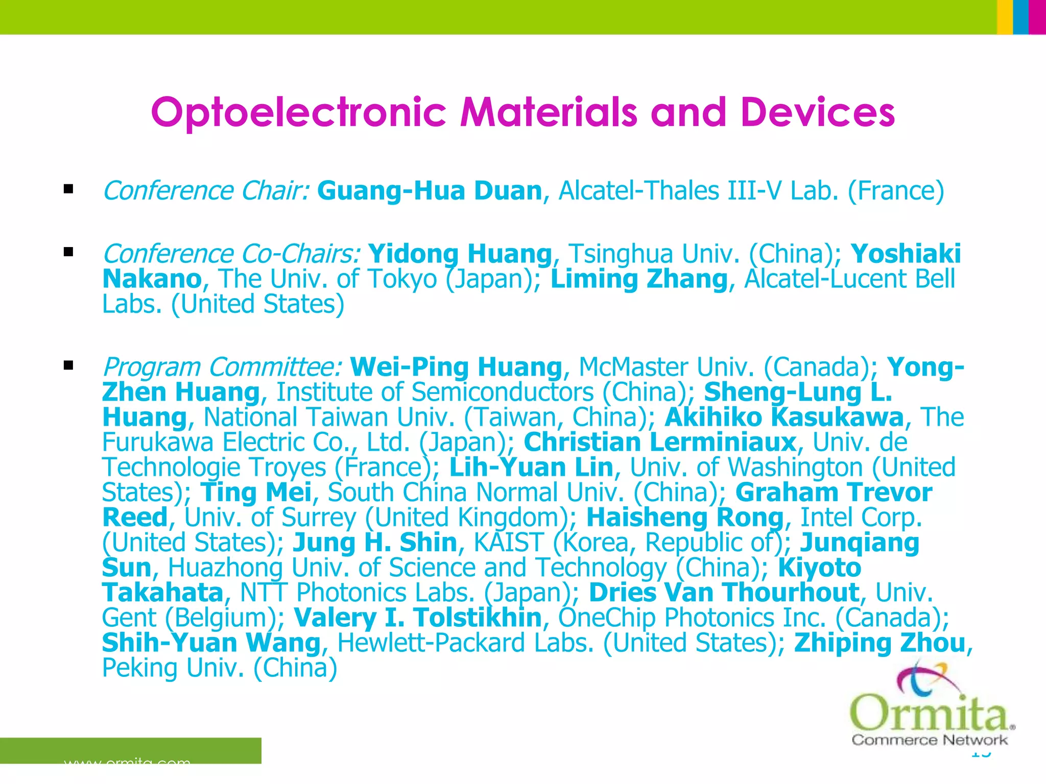 Optoelectronic Materials and Devices Conference Chair:   Guang-Hua Duan , Alcatel-Thales III-V Lab. (France)  Conference Co-Chairs:   Yidong Huang , Tsinghua Univ. (China);  Yoshiaki Nakano , The Univ. of Tokyo (Japan);  Liming Zhang , Alcatel-Lucent Bell Labs. (United States)  Program Committee:   Wei-Ping Huang , McMaster Univ. (Canada);  Yong-Zhen Huang , Institute of Semiconductors (China);  Sheng-Lung L. Huang , National Taiwan Univ. (Taiwan, China);  Akihiko Kasukawa , The Furukawa Electric Co., Ltd. (Japan);  Christian Lerminiaux , Univ. de Technologie Troyes (France);  Lih-Yuan Lin , Univ. of Washington (United States);  Ting Mei , South China Normal Univ. (China);  Graham Trevor Reed , Univ. of Surrey (United Kingdom);  Haisheng Rong , Intel Corp. (United States);  Jung H. Shin , KAIST (Korea, Republic of);  Junqiang Sun , Huazhong Univ. of Science and Technology (China);  Kiyoto Takahata , NTT Photonics Labs. (Japan);  Dries Van Thourhout , Univ. Gent (Belgium);  Valery I. Tolstikhin , OneChip Photonics Inc. (Canada);  Shih-Yuan Wang , Hewlett-Packard Labs. (United States);  Zhiping Zhou , Peking Univ. (China)  