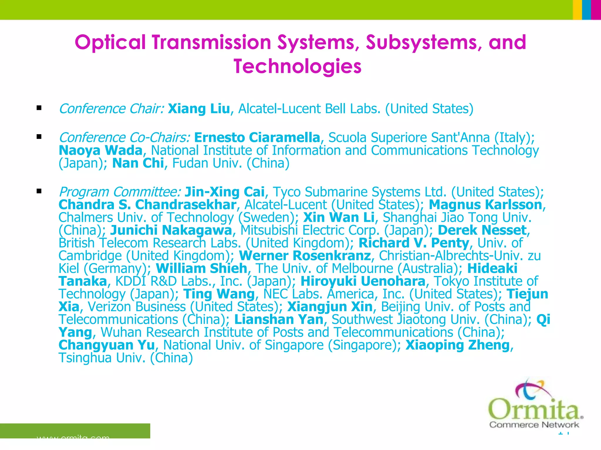 Optical Transmission Systems, Subsystems, and Technologies  Conference Chair:   Xiang Liu , Alcatel-Lucent Bell Labs. (United States) Conference Co-Chairs:   Ernesto Ciaramella , Scuola Superiore Sant'Anna (Italy);  Naoya Wada , National Institute of Information and Communications Technology (Japan);  Nan Chi , Fudan Univ. (China)  Program Committee:   Jin-Xing Cai , Tyco Submarine Systems Ltd. (United States);  Chandra S. Chandrasekhar , Alcatel-Lucent (United States);  Magnus Karlsson , Chalmers Univ. of Technology (Sweden);  Xin Wan Li , Shanghai Jiao Tong Univ. (China);  Junichi Nakagawa , Mitsubishi Electric Corp. (Japan);  Derek Nesset , British Telecom Research Labs. (United Kingdom);  Richard V. Penty , Univ. of Cambridge (United Kingdom);  Werner Rosenkranz , Christian-Albrechts-Univ. zu Kiel (Germany);  William Shieh , The Univ. of Melbourne (Australia);  Hideaki Tanaka , KDDI R&D Labs., Inc. (Japan);  Hiroyuki Uenohara , Tokyo Institute of Technology (Japan);  Ting Wang , NEC Labs. America, Inc. (United States);  Tiejun Xia , Verizon Business (United States);  Xiangjun Xin , Beijing Univ. of Posts and Telecommunications (China);  Lianshan Yan , Southwest Jiaotong Univ. (China);  Qi Yang , Wuhan Research Institute of Posts and Telecommunications (China);  Changyuan Yu , National Univ. of Singapore (Singapore);  Xiaoping Zheng , Tsinghua Univ. (China)  