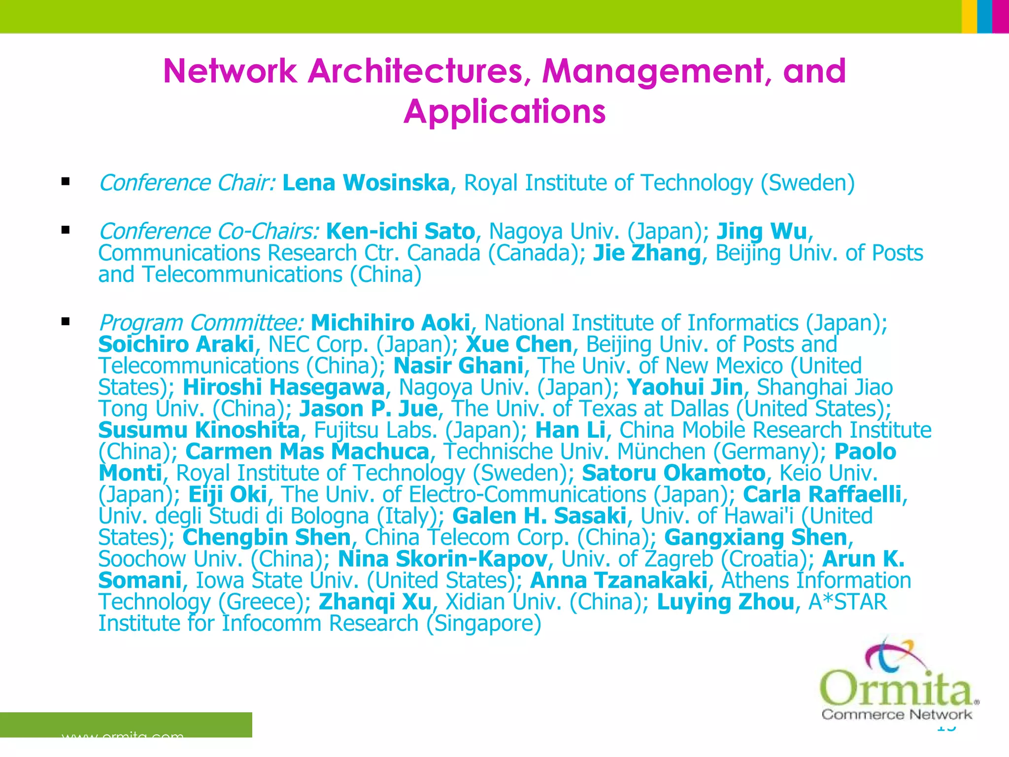 Network Architectures, Management, and Applications Conference Chair:   Lena Wosinska , Royal Institute of Technology (Sweden) Conference Co-Chairs:  Ken-ichi Sato , Nagoya Univ. (Japan);  Jing Wu , Communications Research Ctr. Canada (Canada);  Jie Zhang , Beijing Univ. of Posts and Telecommunications (China) Program Committee:   Michihiro Aoki , National Institute of Informatics (Japan);  Soichiro Araki , NEC Corp. (Japan);  Xue Chen , Beijing Univ. of Posts and Telecommunications (China);  Nasir Ghani , The Univ. of New Mexico (United States);  Hiroshi Hasegawa , Nagoya Univ. (Japan);  Yaohui Jin , Shanghai Jiao Tong Univ. (China);  Jason P. Jue , The Univ. of Texas at Dallas (United States);  Susumu Kinoshita , Fujitsu Labs. (Japan);  Han Li , China Mobile Research Institute (China);  Carmen Mas Machuca , Technische Univ. München (Germany);  Paolo Monti , Royal Institute of Technology (Sweden);  Satoru Okamoto , Keio Univ. (Japan);  Eiji Oki , The Univ. of Electro-Communications (Japan);  Carla Raffaelli , Univ. degli Studi di Bologna (Italy);  Galen H. Sasaki , Univ. of Hawai'i (United States);  Chengbin Shen , China Telecom Corp. (China);  Gangxiang Shen , Soochow Univ. (China);  Nina Skorin-Kapov , Univ. of Zagreb (Croatia);  Arun K. Somani , Iowa State Univ. (United States);  Anna Tzanakaki , Athens Information Technology (Greece);  Zhanqi Xu , Xidian Univ. (China);  Luying Zhou , A*STAR Institute for Infocomm Research (Singapore)  