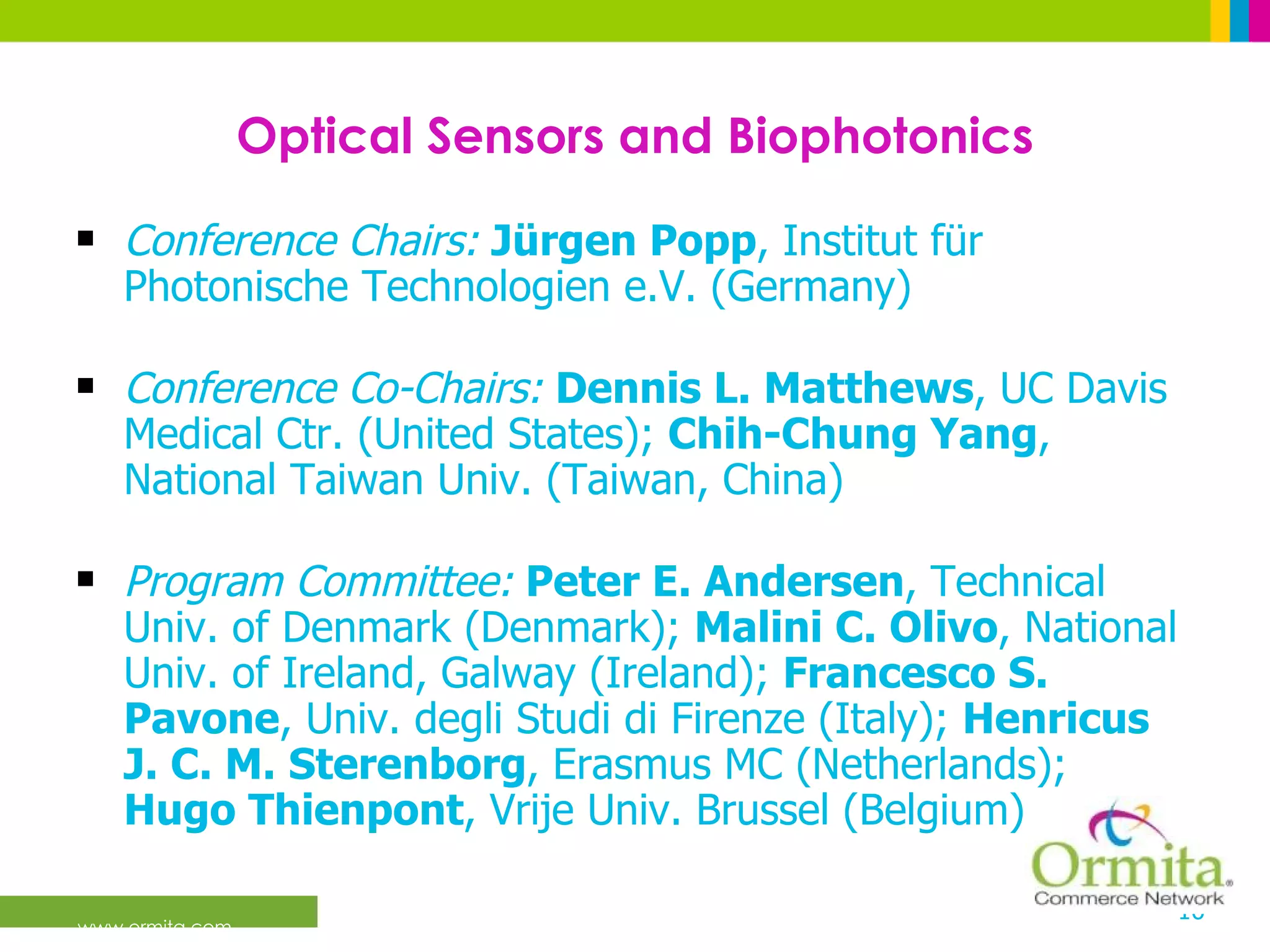 Optical Sensors and Biophotonics Conference Chairs:   Jürgen Popp , Institut für Photonische Technologien e.V. (Germany) Conference Co-Chairs:   Dennis L. Matthews , UC Davis Medical Ctr. (United States);  Chih-Chung Yang , National Taiwan Univ. (Taiwan, China)  Program Committee:   Peter E. Andersen , Technical Univ. of Denmark (Denmark);  Malini C. Olivo , National Univ. of Ireland, Galway (Ireland);  Francesco S. Pavone , Univ. degli Studi di Firenze (Italy);  Henricus J. C. M. Sterenborg , Erasmus MC (Netherlands);  Hugo Thienpont , Vrije Univ. Brussel (Belgium)  