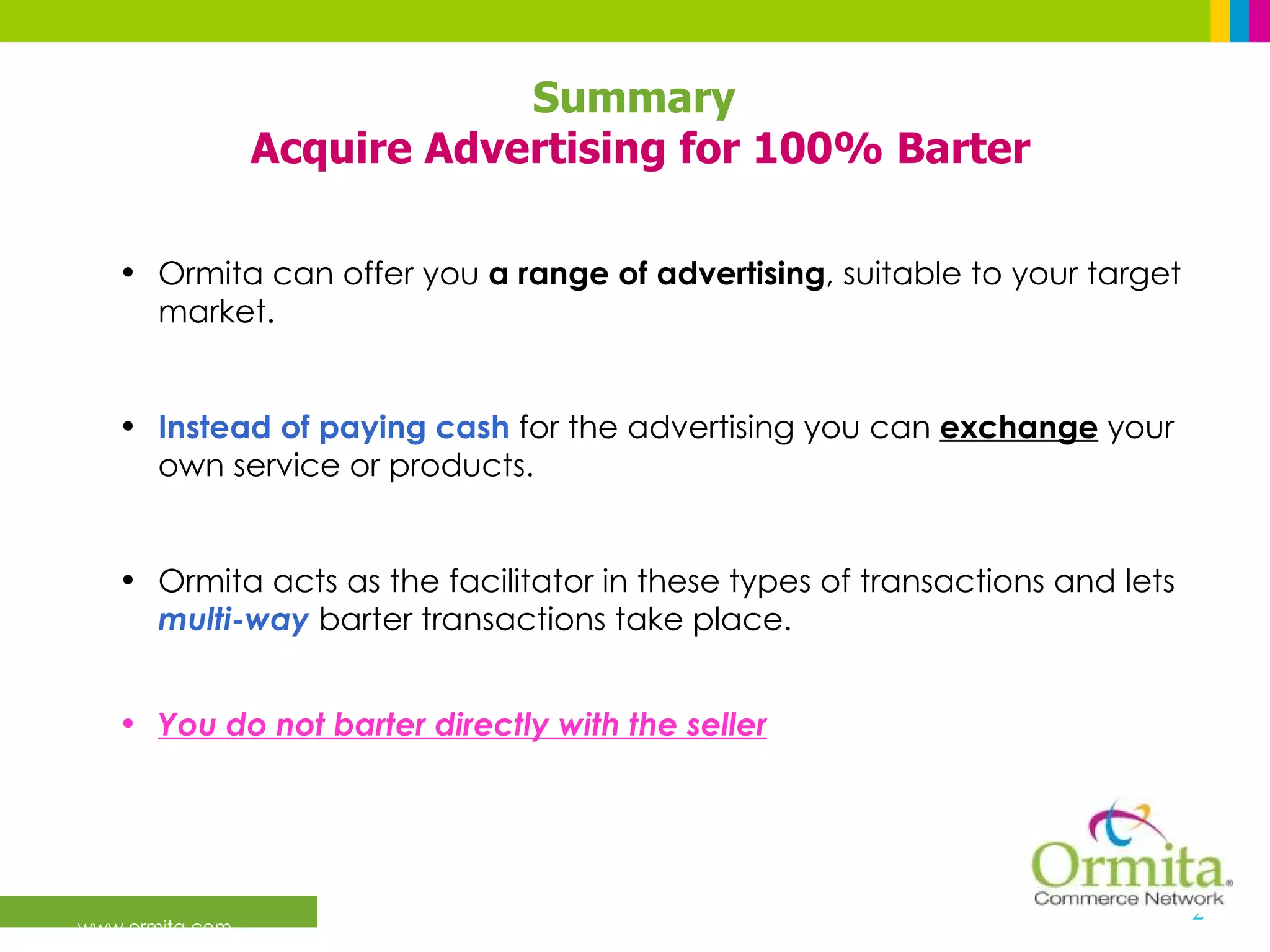Ormita can offer you  a range of advertising , suitable to your target market. Instead of paying cash  for the advertising you can  exchange   your own service or products. Ormita acts as the facilitator in these types of transactions and lets  multi-way  barter transactions take place.  You do not barter directly with the seller   Summary  Acquire Advertising for 100% Barter 