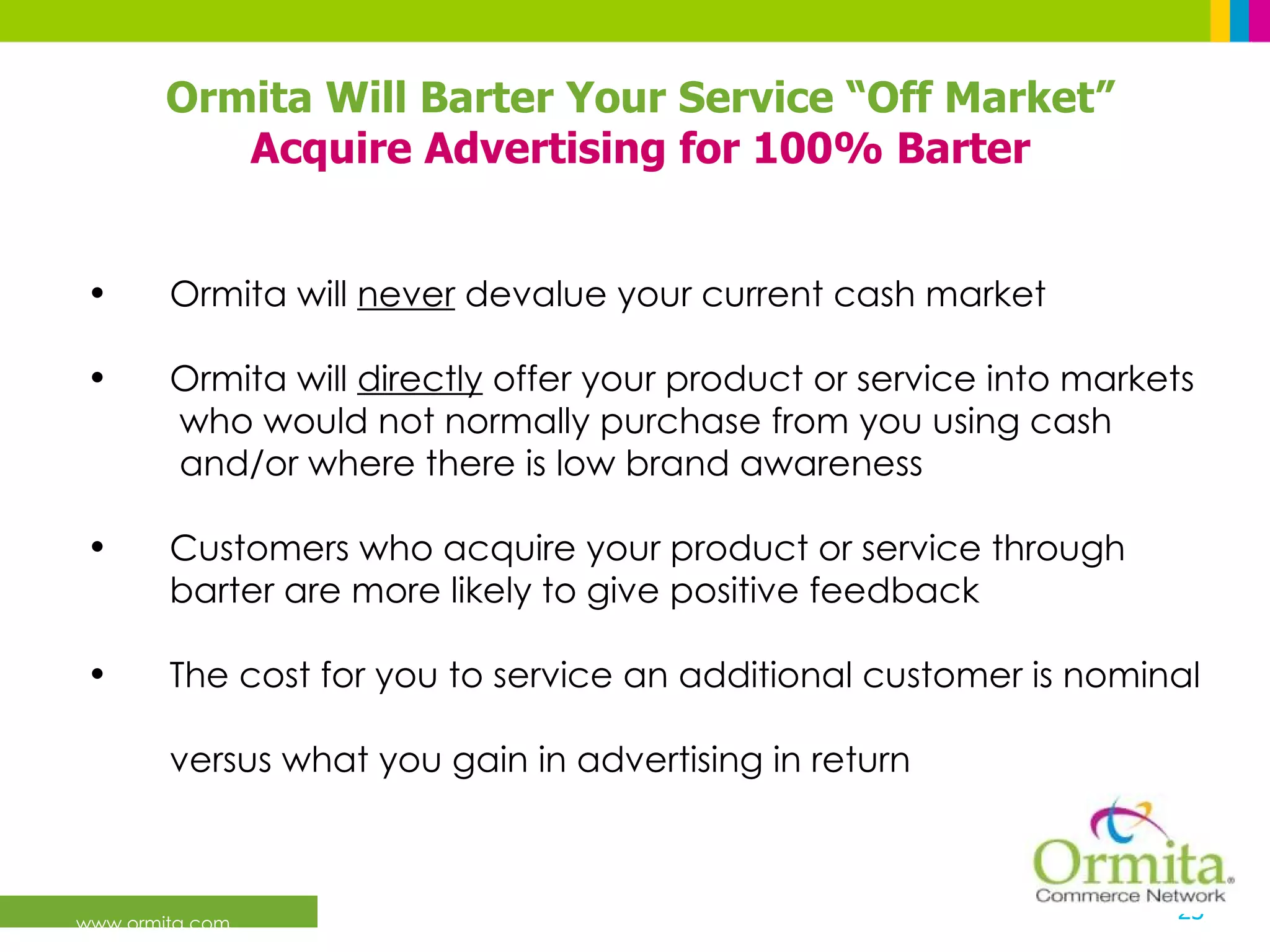 www.ormita.com Ormita will  never  devalue your current cash market Ormita will  directly  offer your product or service into markets    who would not normally purchase from you using cash    and/or where there is low brand awareness Customers who acquire your product or service through    barter are more likely to give positive feedback The cost for you to service an additional customer is nominal    versus what you gain in advertising in return Ormita Will Barter Your Service “Off Market” Acquire Advertising for 100% Barter 