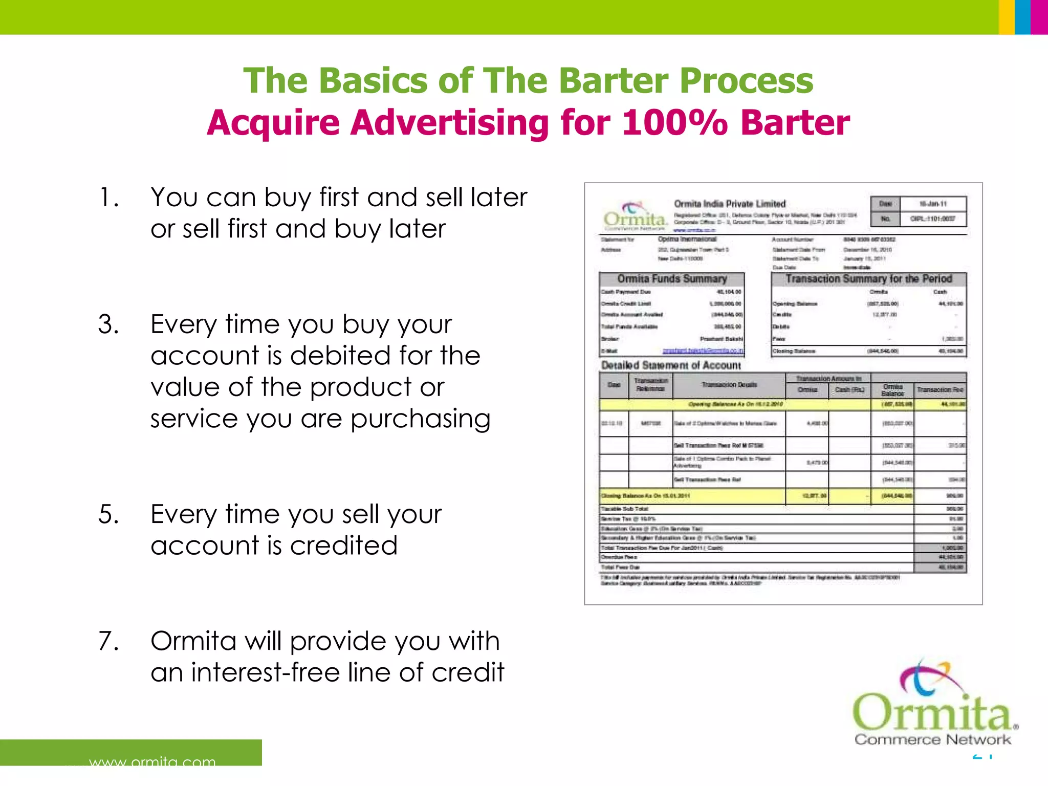 www.ormita.com You can buy first and sell later or sell first and buy later Every time you buy your account is debited for the value of the product or service you are purchasing Every time you sell your account is credited Ormita will provide you with an interest-free line of credit The Basics of The Barter Process Acquire Advertising for 100% Barter 