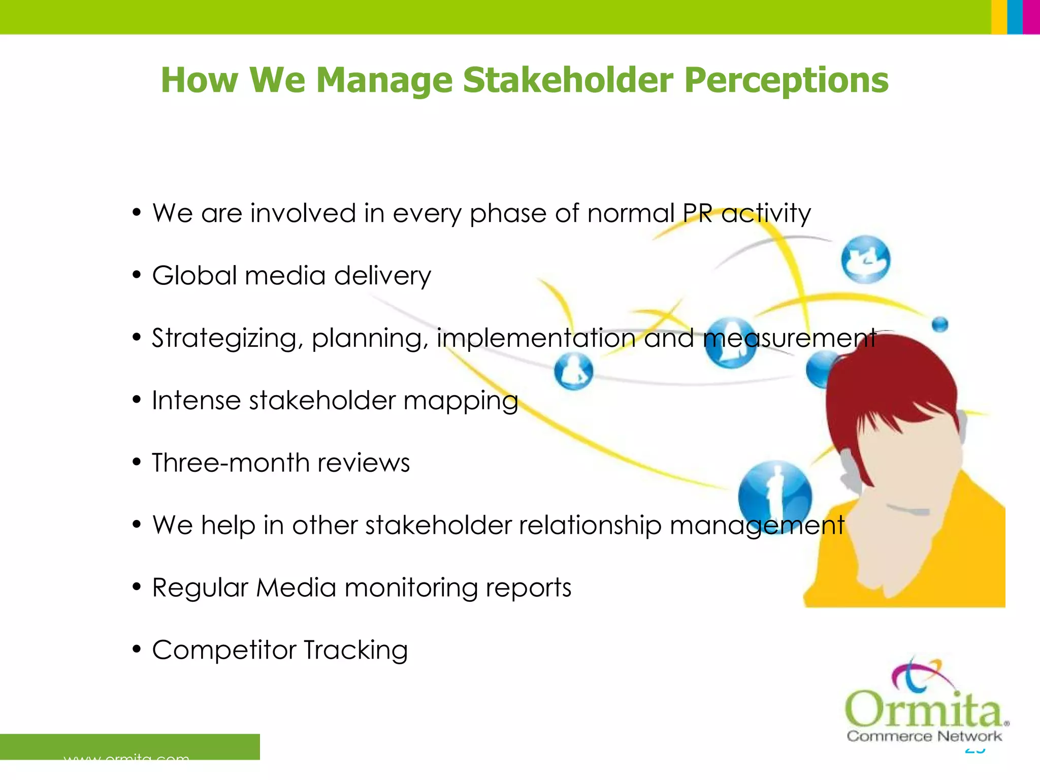 We are involved in every phase of normal PR activity Global media delivery Strategizing, planning, implementation and measurement  Intense stakeholder mapping  Three-month reviews  We help in other stakeholder relationship management Regular Media monitoring reports Competitor Tracking   How We Manage Stakeholder Perceptions 