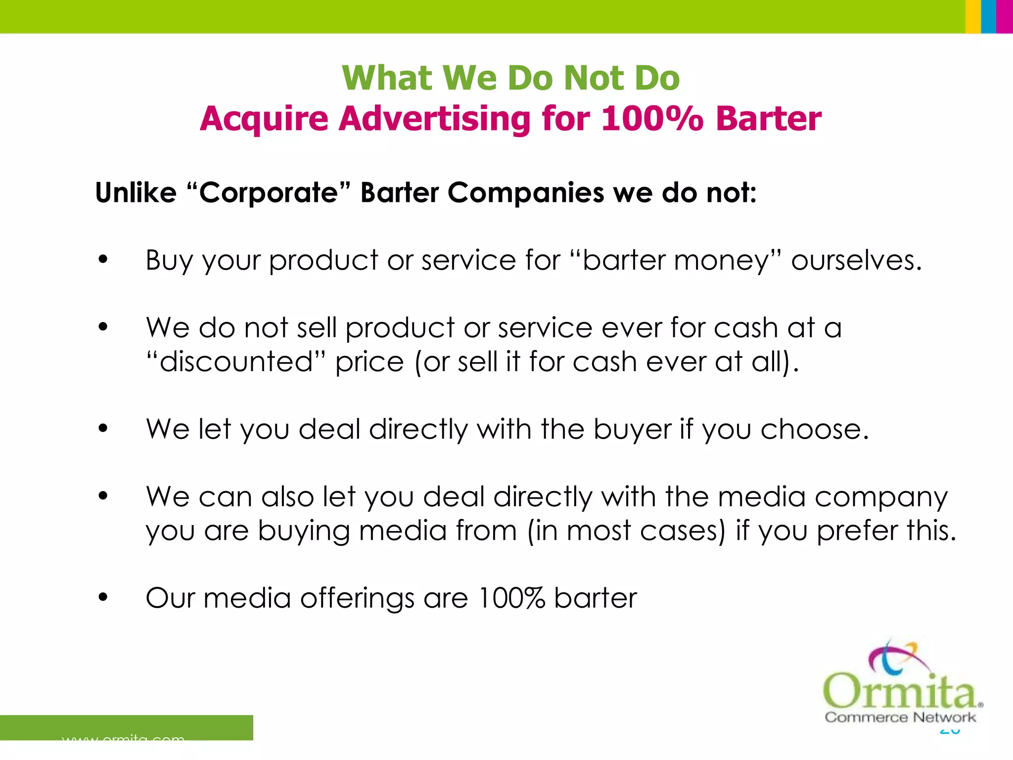 What We Do Not Do Acquire Advertising for 100% Barter Unlike “Corporate” Barter Companies we do not:  Buy your product or service for “barter money” ourselves. We do not sell product or service ever for cash at a “discounted” price (or sell it for cash ever at all). We let you deal directly with the buyer if you choose. We can also let you deal directly with the media company you are buying media from (in most cases) if you prefer this. Our media offerings are 100% barter 
