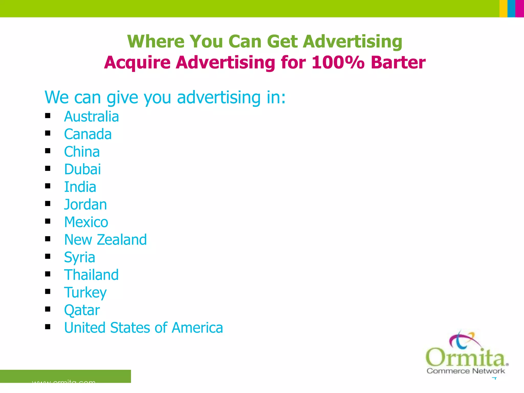 We can give you advertising in:  Australia Canada China Dubai India Jordan Mexico New Zealand Syria Thailand Turkey Qatar United States of America Where You Can Get Advertising Acquire Advertising for 100% Barter 