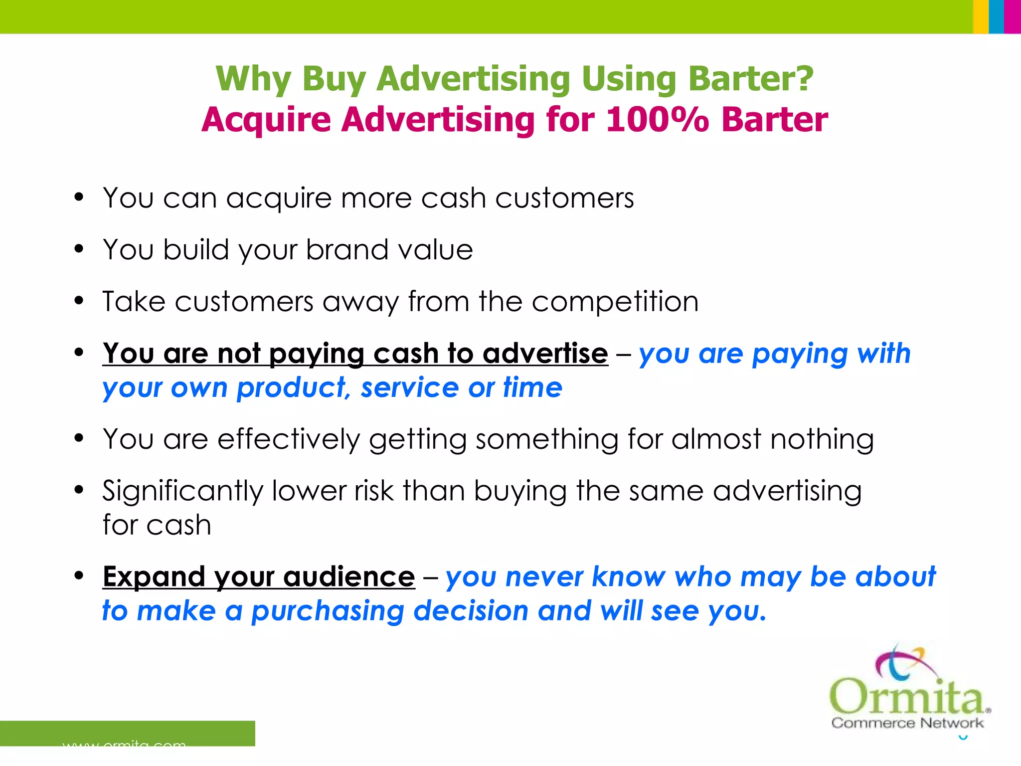 You can acquire more cash customers You build your brand value Take customers away from the competition You are not paying cash to advertise  –  you are paying with your own product, service or time You are effectively getting something for almost nothing Significantly lower risk than buying the same advertising  for cash Expand your audience  –  you never know who may be about to make a purchasing decision and will see you. Why Buy Advertising Using Barter? Acquire Advertising for 100% Barter 