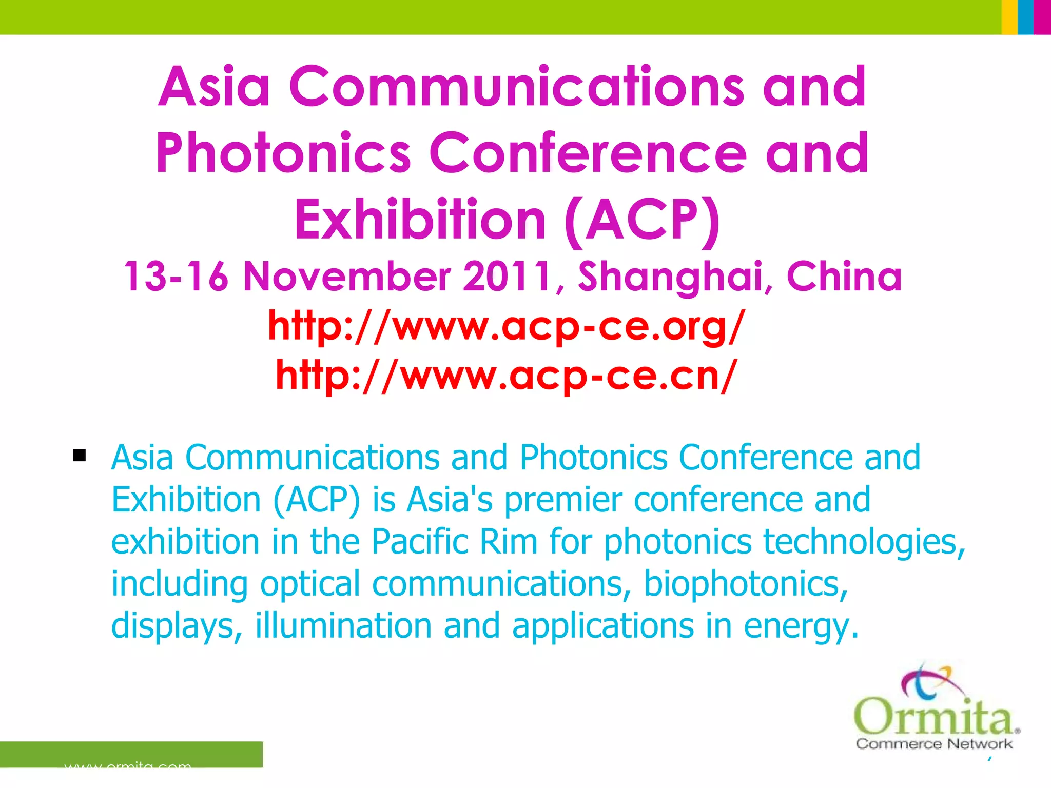 Asia Communications and Photonics Conference and Exhibition (ACP)   13-16 November 2011, Shanghai, China http://www.acp-ce.org/   http://www.acp-ce.cn/   Asia Communications and Photonics Conference and Exhibition (ACP) is Asia's premier conference and exhibition in the Pacific Rim for photonics technologies, including optical communications, biophotonics, displays, illumination and applications in energy.  