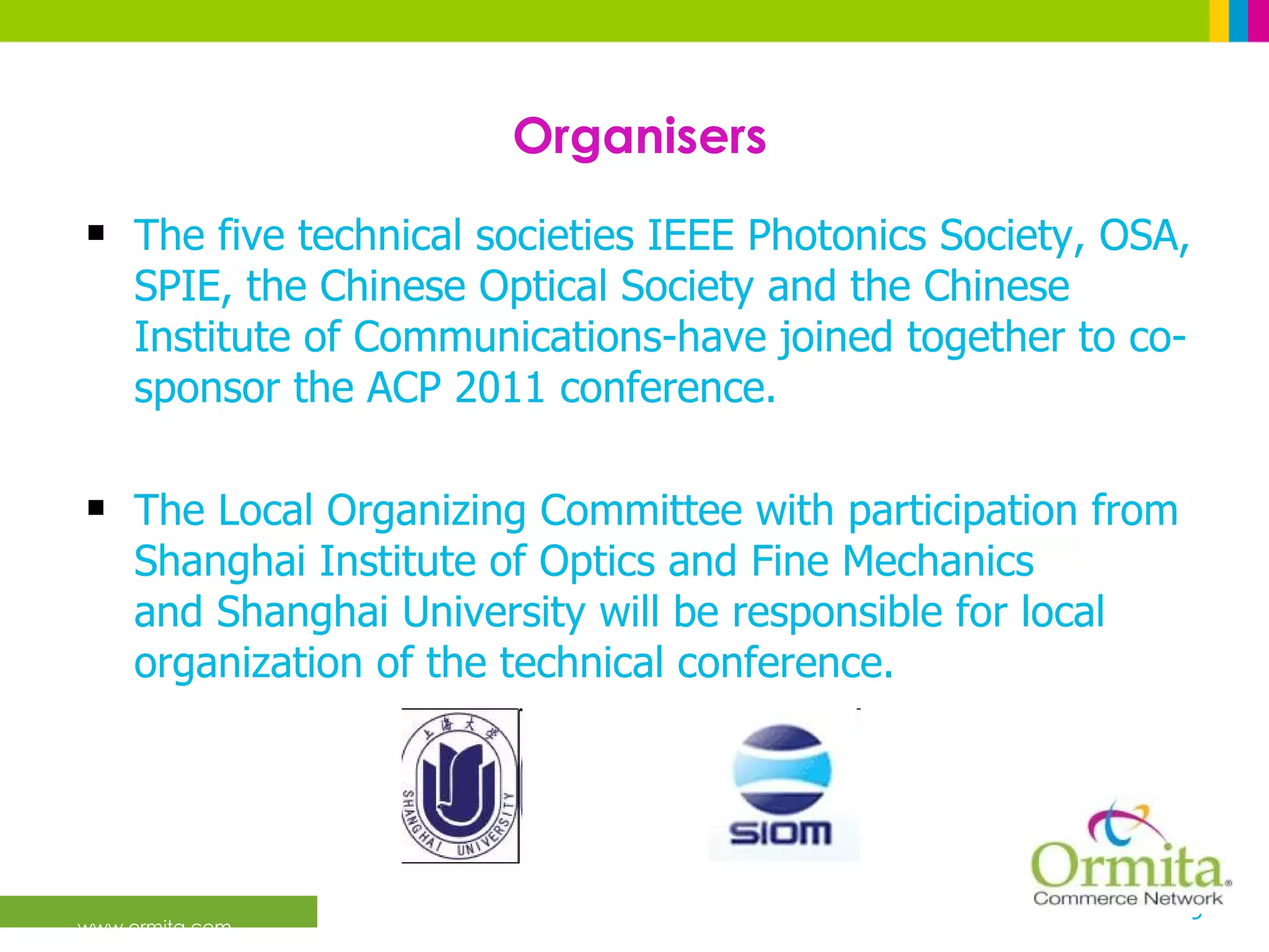 Organisers The five technical societies IEEE Photonics Society, OSA, SPIE, the Chinese Optical Society and the Chinese Institute of Communications-have joined together to co-sponsor the ACP 2011 conference.  The Local Organizing Committee with participation from Shanghai Institute of Optics and Fine Mechanics and Shanghai University will be responsible for local organization of the technical conference.  