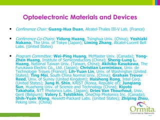 Optoelectronic Materials and Devices Conference Chair:   Guang-Hua Duan , Alcatel-Thales III-V Lab. (France)  Conference Co-Chairs:   Yidong Huang , Tsinghua Univ. (China);  Yoshiaki Nakano , The Univ. of Tokyo (Japan);  Liming Zhang , Alcatel-Lucent Bell Labs. (United States)  Program Committee:   Wei-Ping Huang , McMaster Univ. (Canada);  Yong-Zhen Huang , Institute of Semiconductors (China);  Sheng-Lung L. Huang , National Taiwan Univ. (Taiwan, China);  Akihiko Kasukawa , The Furukawa Electric Co., Ltd. (Japan);  Christian Lerminiaux , Univ. de Technologie Troyes (France);  Lih-Yuan Lin , Univ. of Washington (United States);  Ting Mei , South China Normal Univ. (China);  Graham Trevor Reed , Univ. of Surrey (United Kingdom);  Haisheng Rong , Intel Corp. (United States);  Jung H. Shin , KAIST (Korea, Republic of);  Junqiang Sun , Huazhong Univ. of Science and Technology (China);  Kiyoto Takahata , NTT Photonics Labs. (Japan);  Dries Van Thourhout , Univ. Gent (Belgium);  Valery I. Tolstikhin , OneChip Photonics Inc. (Canada);  Shih-Yuan Wang , Hewlett-Packard Labs. (United States);  Zhiping Zhou , Peking Univ. (China)  