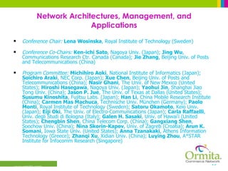 Network Architectures, Management, and Applications Conference Chair:   Lena Wosinska , Royal Institute of Technology (Sweden) Conference Co-Chairs:  Ken-ichi Sato , Nagoya Univ. (Japan);  Jing Wu , Communications Research Ctr. Canada (Canada);  Jie Zhang , Beijing Univ. of Posts and Telecommunications (China) Program Committee:   Michihiro Aoki , National Institute of Informatics (Japan);  Soichiro Araki , NEC Corp. (Japan);  Xue Chen , Beijing Univ. of Posts and Telecommunications (China);  Nasir Ghani , The Univ. of New Mexico (United States);  Hiroshi Hasegawa , Nagoya Univ. (Japan);  Yaohui Jin , Shanghai Jiao Tong Univ. (China);  Jason P. Jue , The Univ. of Texas at Dallas (United States);  Susumu Kinoshita , Fujitsu Labs. (Japan);  Han Li , China Mobile Research Institute (China);  Carmen Mas Machuca , Technische Univ. München (Germany);  Paolo Monti , Royal Institute of Technology (Sweden);  Satoru Okamoto , Keio Univ. (Japan);  Eiji Oki , The Univ. of Electro-Communications (Japan);  Carla Raffaelli , Univ. degli Studi di Bologna (Italy);  Galen H. Sasaki , Univ. of Hawai'i (United States);  Chengbin Shen , China Telecom Corp. (China);  Gangxiang Shen , Soochow Univ. (China);  Nina Skorin-Kapov , Univ. of Zagreb (Croatia);  Arun K. Somani , Iowa State Univ. (United States);  Anna Tzanakaki , Athens Information Technology (Greece);  Zhanqi Xu , Xidian Univ. (China);  Luying Zhou , A*STAR Institute for Infocomm Research (Singapore)  