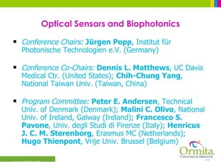 Optical Sensors and Biophotonics Conference Chairs:   Jürgen Popp , Institut für Photonische Technologien e.V. (Germany) Conference Co-Chairs:   Dennis L. Matthews , UC Davis Medical Ctr. (United States);  Chih-Chung Yang , National Taiwan Univ. (Taiwan, China)  Program Committee:   Peter E. Andersen , Technical Univ. of Denmark (Denmark);  Malini C. Olivo , National Univ. of Ireland, Galway (Ireland);  Francesco S. Pavone , Univ. degli Studi di Firenze (Italy);  Henricus J. C. M. Sterenborg , Erasmus MC (Netherlands);  Hugo Thienpont , Vrije Univ. Brussel (Belgium)  