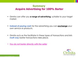 Ormita can offer you  a range of advertising , suitable to your target market. Instead of paying cash  for the advertising you can  exchange   your own service or products. Ormita acts as the facilitator in these types of transactions and lets  multi-way  barter transactions take place.  You do not barter directly with the seller   Summary  Acquire Advertising for 100% Barter 