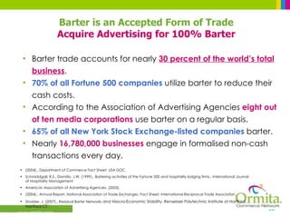 Barter trade accounts for nearly  30 percent of the world’s total business . 70% of all Fortune 500 companies  utilize barter to reduce their cash costs. According to the Association of Advertising Agencies  eight out of ten   media corporations  use barter on a regular basis. 65% of all New York Stock Exchange-listed companies  barter. Nearly  16,780,000 businesses  engage in formalised non-cash transactions every day. (2004)., Department of Commerce Fact Sheet. USA DOC. Schmiddgall, R.S., Damitio, J.W. (1999)., Bartering activities of the Fortune 500 and hospitality lodging firms., International Journal of Hospitality Management American Association of Advertising Agencies. (2003).  (2004)., Annual Report, National Association of Trade Exchanges. Fact Sheet, International Reciprocal Trade Association. Stodder, J. (2007)., Residual Barter Networks  and Macro-Economic Stability. Renselaer Polytechnic Institute at Hartford, Hartford CT.` Barter is an Accepted Form of Trade Acquire Advertising for 100% Barter 