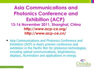 Asia Communications and Photonics Conference and Exhibition (ACP)   13-16 November 2011, Shanghai, China http://www.acp-ce.org/   http://www.acp-ce.cn/   Asia Communications and Photonics Conference and Exhibition (ACP) is Asia's premier conference and exhibition in the Pacific Rim for photonics technologies, including optical communications, biophotonics, displays, illumination and applications in energy.  