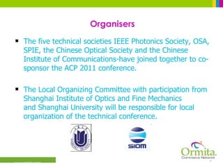 Organisers The five technical societies IEEE Photonics Society, OSA, SPIE, the Chinese Optical Society and the Chinese Institute of Communications-have joined together to co-sponsor the ACP 2011 conference.  The Local Organizing Committee with participation from Shanghai Institute of Optics and Fine Mechanics and Shanghai University will be responsible for local organization of the technical conference.  