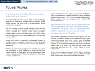 TOURIST PROFILE
As outbound travel from China has increased, a few
major trends have emerged.
As the outbound market has evolved, it has become increasingly
important to differentiate between market segments within
Chinese tourism. That said, there are a few important trends
which carry across groups.
First, the prestige element is very important among Chinese
tourists, especially since outbound travel has only recently
become accessible to a sizeable portion of the population.
Travellers want to show off to their family and friends. Sharing
experiences on social media and bringing gifts home are important
elements of this.
Second, online research and planning is increasingly prevalent as
more Chinese are connected to the internet, but online booking is
still relatively rare. It is estimated that less than 15% of Chinese
book online.
Third, most Chinese have very high service standards, and place a
high importance on being treated in a respectful and polite
manner. They can be disappointed by the service standards found
in tourist destinations in the West, especially if most of their past
travel has been domestic.
Fourth, independent travel has been growing more rapidly than
group tours, a trend that has been reinforced by recent regulatory
changes. However, even if they are not travelling on a group tour,
Chinese travellers rarely travel completely alone – less than 10%
travel by themselves.
A profile of Chinese tourists can be broken down into
several major groups: younger and older travellers,
independent and group tours, and experienced and
first time travellers. The super-rich are also an
important segment worth noting.
The following segmentation delineates several groups that are
emerging as important market forces. However, there are some
important overlapping areas. Older travellers often use package
tours. Independent travellers are almost always fairly experienced
travellers. First time travellers are both young and old, but almost
always travel in a group. The super-rich are usually fairly
experienced travellers, and they mostly choose to travel
independently.
Despite these overlaps, these groups are still distinct. Examining
the preferences and habits of each group is useful for getting a
better understanding of Chinese outbound tourist trends.
SOURCE MARKET INSIGHTS
3
THE STATE OF CHINESE OUTBOUND TRAVEL 2014
 