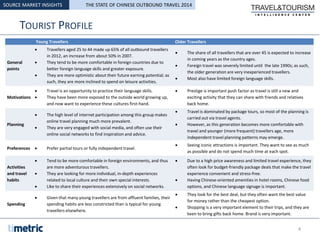 TOURIST PROFILE
SOURCE MARKET INSIGHTS
Young Travellers Older Travellers
General
points
 Travellers aged 25 to 44 made up 65% of all outbound travellers
in 2012, an increase from about 50% in 2007.
 They tend to be more comfortable in foreign countries due to
better foreign language skills and greater exposure.
 They are more optimistic about their future earning potential; as
such, they are more inclined to spend on leisure activities.
 The share of all travellers that are over 45 is expected to increase
in coming years as the country ages.
 Foreign travel was severely limited until the late 1990s; as such,
the older generation are very inexperienced travellers.
 Most also have limited foreign language skills.
Motivations
 Travel is an opportunity to practice their language skills.
 They have been more exposed to the outside world growing up,
and now want to experience these cultures first-hand.
 Prestige is important push factor as travel is still a new and
exciting activity that they can share with friends and relatives
back home.
Planning
 The high level of internet participation among this group makes
online travel planning much more prevalent.
 They are very engaged with social media, and often use their
online social networks to find inspiration and advice.
 Travel is dominated by package tours, so most of the planning is
carried out via travel agents.
 However, as this generation becomes more comfortable with
travel and younger (more frequent) travellers age, more
independent travel planning patterns may emerge.
Preferences  Prefer partial tours or fully independent travel.
 Seeing iconic attractions is important. They want to see as much
as possible and do not spend much time at each spot.
Activities
and travel
habits
 Tend to be more comfortable in foreign environments, and thus
are more adventurous travellers.
 They are looking for more individual, in-depth experiences
related to local culture and their own special interests.
 Like to share their experiences extensively on social networks.
 Due to a high price awareness and limited travel experience, they
often look for budget-friendly package deals that make the travel
experience convenient and stress-free.
 Having Chinese-oriented amenities in hotel rooms, Chinese food
options, and Chinese language signage is important.
Spending
 Given that many young travellers are from affluent families, their
spending habits are less constricted than is typical for young
travellers elsewhere.
 They look for the best deal, but they often want the best value
for money rather than the cheapest option.
 Shopping is a very important element to their trips, and they are
keen to bring gifts back home. Brand is very important.
4
THE STATE OF CHINESE OUTBOUND TRAVEL 2014
 