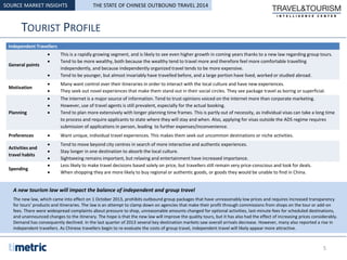 TOURIST PROFILE
SOURCE MARKET INSIGHTS
Independent Travellers
General points
 This is a rapidly growing segment, and is likely to see even higher growth in coming years thanks to a new law regarding group tours.
 Tend to be more wealthy, both because the wealthy tend to travel more and therefore feel more comfortable travelling
independently, and because independently organized travel tends to be more expensive.
 Tend to be younger, but almost invariably have travelled before, and a large portion have lived, worked or studied abroad.
Motivation
 Many want control over their itineraries in order to interact with the local culture and have new experiences.
 They seek out novel experiences that make them stand out in their social circles. They see package travel as boring or superficial.
Planning
 The internet is a major source of information. Tend to trust opinions voiced on the internet more than corporate marketing.
 However, use of travel agents is still prevalent, especially for the actual booking.
 Tend to plan more extensively with longer planning time frames. This is partly out of necessity, as individual visas can take a long time
to process and require applicants to state where they will stay and when. Also, applying for visas outside the ADS regime requires
submission of applications in person, leading to further expenses/inconvenience.
Preferences  Want unique, individual travel experiences. This makes them seek out uncommon destinations or niche activities.
Activities and
travel habits
 Tend to move beyond city centres in search of more interactive and authentic experiences.
 Stay longer in one destination to absorb the local culture.
 Sightseeing remains important, but relaxing and entertainment have increased importance.
Spending
 Less likely to make travel decisions based solely on price, but travellers still remain very price-conscious and look for deals.
 When shopping they are more likely to buy regional or authentic goods, or goods they would be unable to find in China.
A new tourism law will impact the balance of independent and group travel
The new law, which came into effect on 1 October 2013, prohibits outbound group packages that have unreasonably low prices and requires increased transparency
for tours’ products and itineraries. The law is an attempt to clamp down on agencies that make their profit through commissions from shops on the tour or add-on
fees. There were widespread complaints about pressure to shop, unreasonable amounts changed for optional activities, last-minute fees for scheduled destinations,
and unannounced changes to the itinerary. The hope is that the new law will improve the quality tours, but it has also had the effect of increasing prices considerably.
Demand has consequently declined. In the last quarter of 2013 several key destination markets saw overall arrivals decrease. However, many also reported a rise in
independent travellers. As Chinese travellers begin to re-evaluate the costs of group travel, independent travel will likely appear more attractive.
5
THE STATE OF CHINESE OUTBOUND TRAVEL 2014
 