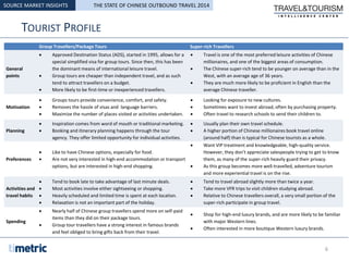 TOURIST PROFILE
SOURCE MARKET INSIGHTS
Group Travellers/Package Tours Super-rich Travellers
General
points
 Approved Destination Status (ADS), started in 1995, allows for a
special simplified visa for group tours. Since then, this has been
the dominant means of international leisure travel.
 Group tours are cheaper than independent travel, and as such
tend to attract travellers on a budget.
 More likely to be first-time or inexperienced travellers.
 Travel is one of the most preferred leisure activities of Chinese
millionaires, and one of the biggest areas of consumption.
 The Chinese super-rich tend to be younger on average than in the
West, with an average age of 36 years.
 They are much more likely to be proficient in English than the
average Chinese traveller.
Motivation
 Groups tours provide convenience, comfort, and safety.
 Removes the hassle of visas and language barriers.
 Maximize the number of places visited or activities undertaken.
 Looking for exposure to new cultures.
 Sometimes want to invest abroad, often by purchasing property.
 Often travel to research schools to send their children to.
Planning
 Inspiration comes from word of mouth or traditional marketing.
 Booking and itinerary planning happens through the tour
agency. They offer limited opportunity for individual activities.
 Usually plan their own travel schedule.
 A higher portion of Chinese millionaires book travel online
(around half) than is typical for Chinese tourists as a whole.
Preferences
 Like to have Chinese options, especially for food.
 Are not very interested in high-end accommodation or transport
options, but are interested in high-end shopping.
 Want VIP treatment and knowledgeable, high-quality service.
However, they don’t appreciate salespeople trying to get to know
them, as many of the super-rich heavily guard their privacy.
 As this group becomes more well-travelled, adventure tourism
and more experiential travel is on the rise.
Activities and
travel habits
 Tend to book late to take advantage of last minute deals.
 Most activities involve either sightseeing or shopping.
 Heavily scheduled and limited time is spent at each location.
 Relaxation is not an important part of the holiday.
 Tend to travel abroad slightly more than twice a year.
 Take more VFR trips to visit children studying abroad.
 Relative to Chinese travellers overall, a very small portion of the
super-rich participate in group travel.
Spending
 Nearly half of Chinese group travellers spend more on self-paid
items than they did on their package tours.
 Group tour travellers have a strong interest in famous brands
and feel obliged to bring gifts back from their travel.
 Shop for high-end luxury brands, and are more likely to be familiar
with major Western lines.
 Often interested in more boutique Western luxury brands.
6
THE STATE OF CHINESE OUTBOUND TRAVEL 2014
 
