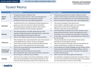 TOURIST PROFILE
SOURCE MARKET INSIGHTS
Experienced Travellers First-time Travellers
General
points
 This group has grown as affluence rises.
 More likely to come from Tier-1 cities such as Shanghai and
Beijing, as these have the best international transport
connections as well as the most affluent populations.
 This group has grown due to increases in affluence and the
number of urban Chinese connected to international transport.
 Many are from emerging cities and have travelled domestically.
 Much more likely to use group tours than travel independently.
Motivation
 Unsatisfied with the strict scheduling and shallow experience of
group tours; want more interaction with the destination.
 Choosing destinations depends on whether they provide a
unique and authentic, but still accessible, experience.
 They want the prestige of international travel.
 Some travellers, especially younger ones, are looking for
opportunities to practice their language skills.
 They want a safe, low-risk travel destination.
Planning
 Their planning habits do not differ significantly from other
segments, though their greater travel sophistication means they
have likely developed more specific preferences.
 They are more likely to book niche tours or unique activities.
 Look for destination inspiration from similar channels as other
groups (friends and family, internet, travel agencies), but are
more likely to stick to the big-name international destinations.
 As they often use group tours, planning details are usually left to
the tour provider.
Preferences
 Often looking for more remote destinations since they have been
to the big destinations; however, those are still popular.
 Prefer hotels to provide a sense of comfort by offering Chinese
options, but this is less important than for other groups.
 They want destinations to have Chinese-familiar options,
especially for accommodation and food.
 They are accustomed to the high service levels provided by the
Chinese travel industry, and expect the same abroad.
Activities and
travel habits
 Tend to have more adventurous travel behaviour and are more
likely to travel independently.
 Seek deeper experiences with more local contact.
 Want activities that cater to their personal interests, rather than
the more generic, traditional tourist activities.
 Lack of experience in foreign languages and with foreign cultures
makes interaction with the local population difficult, and thus
they limit one-on-one interactions. They prefer the safety and
comfort of the tour group.
 Want to see the most famous sights and attractions.
Spending
 Cost has less of an impact on the choice of destination , because
they may have already been to the cheapest destinations, and
those that travel frequently are likely to be among the very rich.
 Are interested in shopping for brands they cannot get in China, or
are much more expensive at home (import taxes on luxury goods
can increase their price in China as much as 40%).
7
THE STATE OF CHINESE OUTBOUND TRAVEL 2014
 