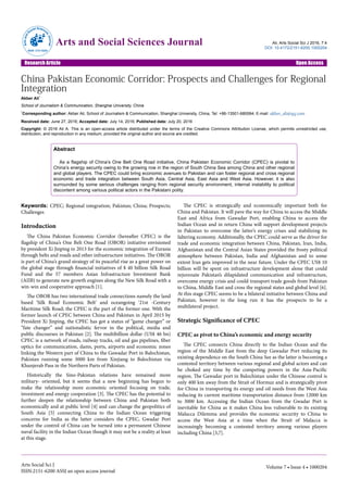 China Pakistan Economic Corridor: Prospects and Challenges for Regional
Integration
Akber Ali*
School of Journalism & Communication, Shanghai University, China
*Corresponding author: Akber Ali, School of Journalism & Communication, Shanghai University, China, Tel: +86-13501-680064; E-mail: akber_ali@qq.com
Received date: June 27, 2016; Accepted date: July 14, 2016; Published date: July 20, 2016
Copyright: © 2016 Ali A. This is an open-access article distributed under the terms of the Creative Commons Attribution License, which permits unrestricted use,
distribution, and reproduction in any medium, provided the original author and source are credited.
Abstract
As a flagship of China’s One Belt One Road initiative, China Pakistan Economic Corridor (CPEC) is pivotal to
China’s energy security owing to the growing row in the region of South China Sea among China and other regional
and global players. The CPEC could bring economic avenues to Pakistan and can foster regional and cross regional
economic and trade integration between South Asia, Central Asia, East Asia and West Asia. However, it is also
surrounded by some serious challenges ranging from regional security environment, internal instability to political
discontent among various political actors in the Pakistani polity.
Keywords: CPEC; Regional integration; Pakistan; China; Prospects;
Challenges
Introduction
The China Pakistan Economic Corridor (hereafter CPEC) is the
flagship of China’s One Belt One Road (OBOR) initiative envisioned
by president Xi Jinping in 2013 for the economic integration of Eurasia
through belts and roads and other infrastructure initiatives. The OBOR
is part of China’s grand strategy of its peaceful rise as a great power on
the global stage through financial initiatives of $ 40 billion Silk Road
Fund and the 57 members Asian Infrastructure Investment Bank
(AIIB) to generate new growth engines along the New Silk Road with a
win-win and cooperative approach [1].
The OBOR has two international trade connections namely the land
based ‘Silk Road Economic Belt’ and oceangoing ‘21st -Century
Maritime Silk Road; the CPEC is the part of the former one. With the
former launch of CPEC between China and Pakistan in April 2015 by
President Xi Jinping, the CPEC has got a status of “game changer” or
“fate changer” and nationalistic fervor in the political, media and
public discourses in Pakistan [2]. The multibillion dollar (US$ 46 bn)
CPEC is a network of roads, railway tracks, oil and gas pipelines, fiber
optics for communication, dams, ports, airports and economic zones
linking the Western part of China to the Gawadar Port in Balochistan,
Pakistan running some 3000 km from Xinjiang to Balochistan via
Khunjerab Pass in the Northern Parts of Pakistan.
Historically the Sino-Pakistan relations have remained more
military- oriented, but it seems that a new beginning has begun to
make the relationship more economic oriented focusing on trade,
investment and energy cooperation [3]. The CPEC has the potential to
further deepen the relationship between China and Pakistan both
economically and at public level [4] and can change the geopolitics of
South Asia [5] connecting China to the Indian Ocean triggering
concerns for India as the latter considers the CPEC, Gwadar Port
under the control of China can be turned into a permanent Chinese
naval facility in the Indian Ocean though it may not be a reality at least
at this stage.
The CPEC is strategically and economically important both for
China and Pakistan. It will pave the way for China to access the Middle
East and Africa from Gawadar Port, enabling China to access the
Indian Ocean and in return China will support development projects
in Pakistan to overcome the latter’s energy crises and stabilizing its
faltering economy. Additionally, the CPEC could serve as the driver for
trade and economic integration between China, Pakistan, Iran, India,
Afghanistan and the Central Asian States provided the frosty political
atmosphere between Pakistan, India and Afghanistan and to some
extent Iran gets improved in the near future. Under the CPEC US$ 10
billion will be spent on infrastructure development alone that could
rejuvenate Pakistan’s dilapidated communication and infrastructure,
overcome energy crisis and could transport trade goods from Pakistan
to China, Middle East and cross the regional states and global level [6].
At this stage CPEC seems to be a bilateral initiative between China and
Pakistan, however in the long run it has the prospects to be a
multilateral project.
Strategic Significance of CPEC
CPEC as pivot to China’s economic and energy security
The CPEC connects China directly to the Indian Ocean and the
region of the Middle East from the deep Gawadar Port reducing its
existing dependence on the South China See as the latter is becoming a
contested territory between various regional and global actors and can
be choked any time by the competing powers in the Asia-Pacific
region. The Gawadar port in Balochistan under the Chinese control is
only 400 km away from the Strait of Hormuz and is strategically pivot
for China in transporting its energy and oil needs from the West Asia
reducing its current maritime transportation distance from 12000 km
to 3000 km. Accessing the Indian Ocean from the Gwadar Port is
inevitable for China as it makes China less vulnerable to its existing
Malacca Dilemma and provides the economic security to China to
access the West Asia at a time when the Strait of Malacca is
increasingly becoming a contested territory among various players
including China [3,7].
Ali, Arts Social Sci J 2016, 7:4
DOI: 10.4172/2151-6200.1000204
Research Article Open Access
Arts Social Sci J
ISSN:2151-6200 ASSJ an open access journal
Volume 7 • Issue 4 • 1000204
Arts and Social Sciences Journal
ArtsandS
ocial Scienc
esJournal
ISSN: 2151-6200
 