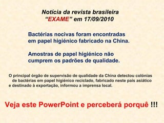 O principal órgão de supervisão de qualidade da China detectou colónias  de bactérias em papel higiénico reciclado, fabricado neste país asiático e destinado à exportação, informou a imprensa local. Notícia da revista brasileira “ EXAME ” em 17/09/2010 Bactérias nocivas foram encontradas em papel higiénico fabricado na China. Amostras de papel higiénico não cumprem os padrões de qualidade. Veja este PowerPoint e perceberá porquê  !!! 