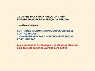 ...COMPRE NA CHINA A PREÇO DA CHINA E VENDA NA EUROPA A PREÇO DA EUROPA… … e não esqueçam: CONTINUEM A COMPRAR PRODUTOS CHINESES CONTAMINADOS… … CONTRIBUINDO PARA O FECHO DE FÁBRICAS PORTUGUESAS. A quem comprar 1 embalagem , os chineses oferecem uma dúzia de bactérias vivinhas para cultivo 