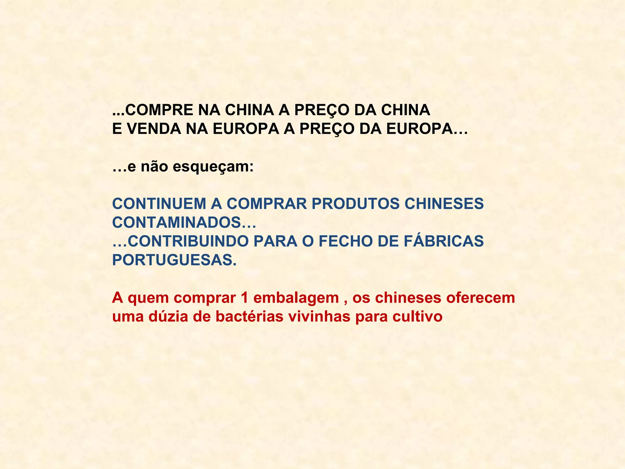 ...COMPRE NA CHINA A PREÇO DA CHINA E VENDA NA EUROPA A PREÇO DA EUROPA… … e não esqueçam: CONTINUEM A COMPRAR PRODUTOS CHINESES CONTAMINADOS… … CONTRIBUINDO PARA O FECHO DE FÁBRICAS PORTUGUESAS. A quem comprar 1 embalagem , os chineses oferecem uma dúzia de bactérias vivinhas para cultivo 