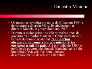 Dinastia Manchu Os manchus invadiram o norte da China em 1644 e derrotaram a dinastia Ming. Estabeleceram a dinastia Manchu e governaram até 1912.  Durante a maior parte dos 150 primeiros anos de governo da dinastia Manchu, a China permaneceu isolada do mundo ocidental.  Os manchus obrigaram os comerciantes e missionários europeus a sair do país.  Até por volta de 1800, o período de governo da dinastia Manchu havia sido um período estável, mas sem o mesmo desenvolvimento da arte e da literatura.  
