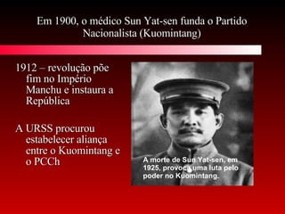 Em 1900, o médico Sun Yat-sen funda o Partido Nacionalista (Kuomintang) 1912 – revolução põe fim no Império Manchu e instaura a República A URSS procurou estabelecer aliança entre o Kuomintang e o PCCh A morte de Sun Yat-sen, em 1925, provoca uma luta pelo poder no Kuomintang.   