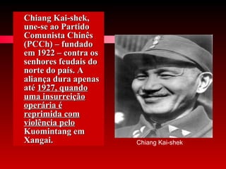 Chiang Kai-shek, une-se ao Partido Comunista Chinês (PCCh) – fundado em 1922 – contra os senhores feudais do norte do país. A aliança dura apenas até  1927, quando uma insurreição operária é reprimida com violência pelo  Kuomintang em Xangai.  Chiang Kai-shek 