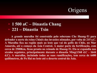 Origens  1 500 aC – Dinastia Chang 221 – Dinastia  Tsin A grande muralha foi construída pelo soberano Che Huang-Ti para defender o norte do reino Chinês das invasões nômades, por volta de 215 a.C. A Muralha fica na região mais ao leste que vai do golfo do Chile, no Mar Amarelo, até o começo da Ásia Central. A maior parte da fortificação, com cerca de 2500Km, ficou pronta no reinado de Huang-Ti. Ela se expandiu nos séculos seguintes, principalmente durante a dinastia Ming(1368 d.C - 1644 d.C). A muralha, incluindo todas as suas ramificações, tem cerca de 6400 quilômetros, de Po Hai no leste até o deserto central da Ásia.  