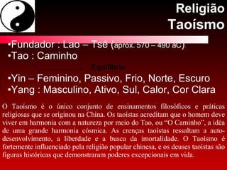 Religião Taoísmo Fundador : Lao – Tsé ( aprox. 570 – 490 aC ) Tao : Caminho Yin – Feminino, Passivo, Frio, Norte, Escuro Yang : Masculino, Ativo, Sul, Calor, Cor Clara Equilíbrio O Taoísmo é o único conjunto de ensinamentos filosóficos e práticas religiosas que se originou na China. Os taoístas acreditam que o homem deve viver em harmonia com a natureza por meio do Tao, ou “O Caminho”, a idéa de uma grande harmonia cósmica. As crenças taoístas ressaltam a auto-desenvolvimento, a liberdade e a busca da imortalidade. O Taoísmo é fortemente influenciado pela religião popular chinesa, e os deuses taoístas são figuras históricas que demonstraram poderes excepcionais em vida.  
