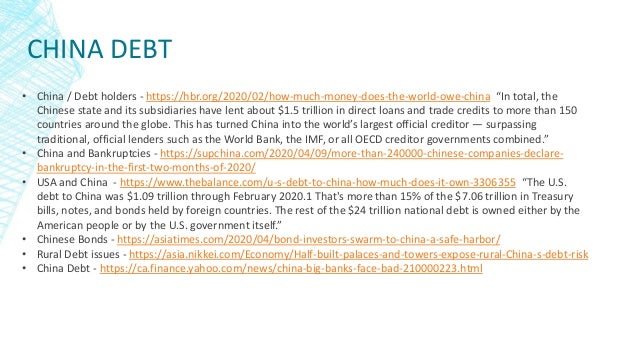 CHINA DEBT
• China / Debt holders - https://hbr.org/2020/02/how-much-money-does-the-world-owe-china “In total, the
Chinese state and its subsidiaries have lent about $1.5 trillion in direct loans and trade credits to more than 150
countries around the globe. This has turned China into the world’s largest official creditor — surpassing
traditional, official lenders such as the World Bank, the IMF, or all OECD creditor governments combined.”
• China and Bankruptcies - https://supchina.com/2020/04/09/more-than-240000-chinese-companies-declare-
bankruptcy-in-the-first-two-months-of-2020/
• USA and China - https://www.thebalance.com/u-s-debt-to-china-how-much-does-it-own-3306355 “The U.S.
debt to China was $1.09 trillion through February 2020.1 That's more than 15% of the $7.06 trillion in Treasury
bills, notes, and bonds held by foreign countries. The rest of the $24 trillion national debt is owned either by the
American people or by the U.S. government itself.”
• Chinese Bonds - https://asiatimes.com/2020/04/bond-investors-swarm-to-china-a-safe-harbor/
• Rural Debt issues - https://asia.nikkei.com/Economy/Half-built-palaces-and-towers-expose-rural-China-s-debt-risk
• China Debt - https://ca.finance.yahoo.com/news/china-big-banks-face-bad-210000223.html
 