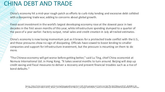 CHINA DEBT AND TRADE
Source - https://www.industryweek.com/economy/china-growth-momentum-stalls-debt-campaign-and-trade-war-bite?NL=IW-07&Issue=IW-07_20180814_IW-
07_208&sfvc4enews=42&cl=article_5&utm_rid=CPG03000001519274&utm_campaign=28515&utm_medium=email&elq2=0f9d987d06354a3b9299297513af16ca
China’s economy hit a mid-year rough patch as efforts to curb risky lending and excessive debt collided
with a deepening trade war, adding to concerns about global growth.
Fixed-asset investment in the world’s largest developing economy rose at the slowest pace in two
decades in the first seven months of this year, while infrastructure spending slumped to a quarter of
the pace of a year earlier. Factory output, retail sales and credit creation in July all trailed estimates.
China’s economy is now losing momentum just as it braces for a protracted trade conflict with the U.S.,
and those pressures show no sign of dissipating. Officials have vowed to boost lending to smaller
companies and support for infrastructure investment, but the pressure is mounting on them to do
more.
"The Chinese economy will get worse before getting better," said Lu Ting, chief China economist at
Nomura International Ltd. in Hong Kong. "It takes several months to turn around. Beijing will step up
credit easing and fiscal measures to deliver a recovery and prevent financial troubles such as a rise of
bond defaults."
 
